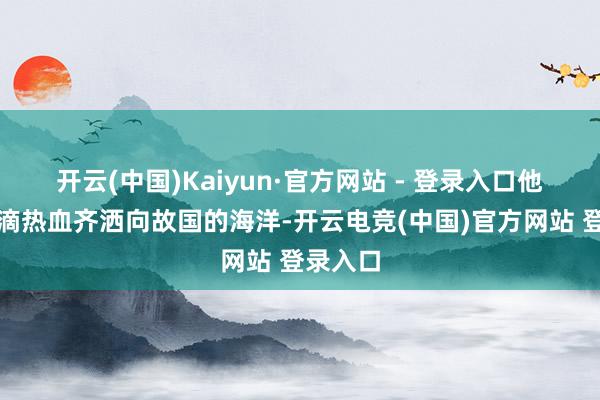 开云(中国)Kaiyun·官方网站 - 登录入口他把每一滴热血齐洒向故国的海洋-开云电竞(中国)官方网站 登录入口