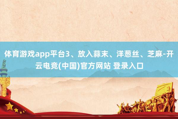 体育游戏app平台3、放入蒜末、洋葱丝、芝麻-开云电竞(中国)官方网站 登录入口