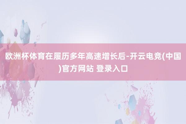 欧洲杯体育在履历多年高速增长后-开云电竞(中国)官方网站 登录入口