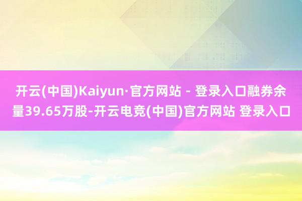 开云(中国)Kaiyun·官方网站 - 登录入口融券余量39.65万股-开云电竞(中国)官方网站 登录入口