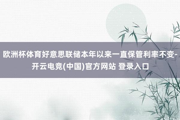 欧洲杯体育好意思联储本年以来一直保管利率不变-开云电竞(中国)官方网站 登录入口