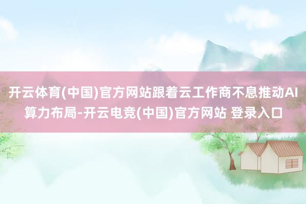 开云体育(中国)官方网站跟着云工作商不息推动AI算力布局-开云电竞(中国)官方网站 登录入口