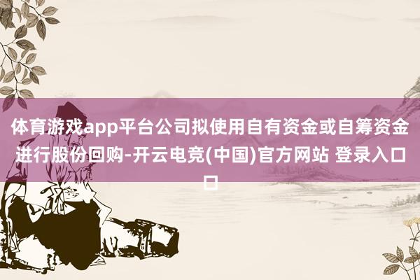 体育游戏app平台公司拟使用自有资金或自筹资金进行股份回购-开云电竞(中国)官方网站 登录入口
