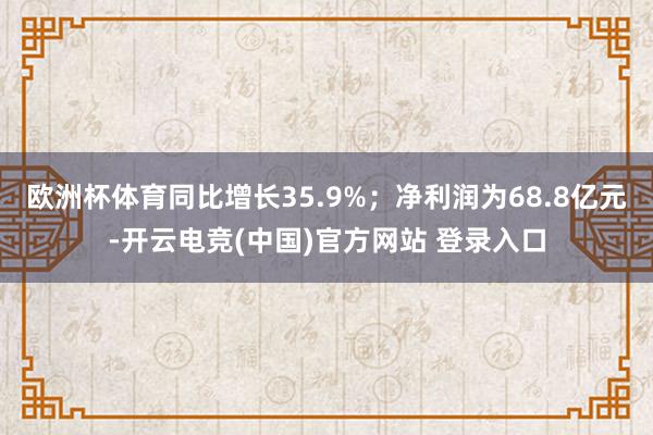 欧洲杯体育同比增长35.9%；净利润为68.8亿元-开云电竞(中国)官方网站 登录入口