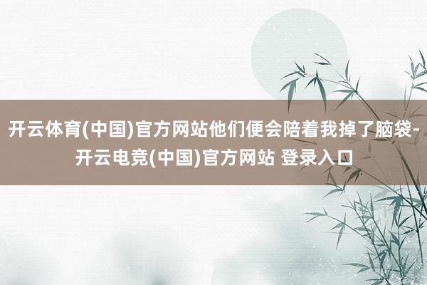 开云体育(中国)官方网站他们便会陪着我掉了脑袋-开云电竞(中国)官方网站 登录入口