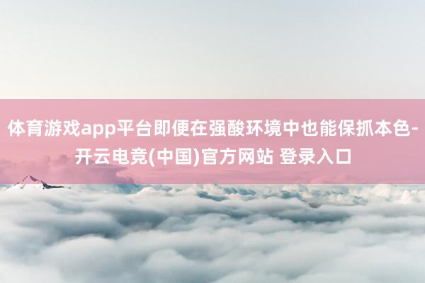 体育游戏app平台即便在强酸环境中也能保抓本色-开云电竞(中国)官方网站 登录入口