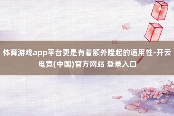 体育游戏app平台更是有着额外隆起的适用性-开云电竞(中国)官方网站 登录入口
