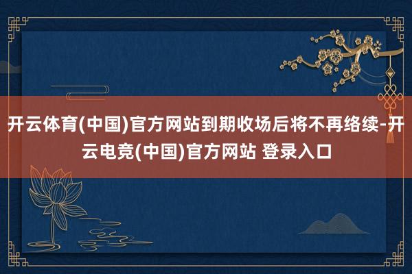 开云体育(中国)官方网站到期收场后将不再络续-开云电竞(中国)官方网站 登录入口