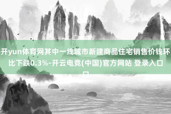 开yun体育网其中一线城市新建商品住宅销售价钱环比下跌0.3%-开云电竞(中国)官方网站 登录入口