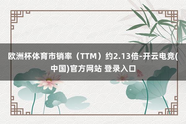 欧洲杯体育市销率（TTM）约2.13倍-开云电竞(中国)官方网站 登录入口