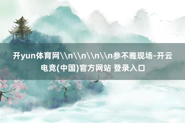 开yun体育网\n\n\n\n参不雅现场-开云电竞(中国)官方网站 登录入口