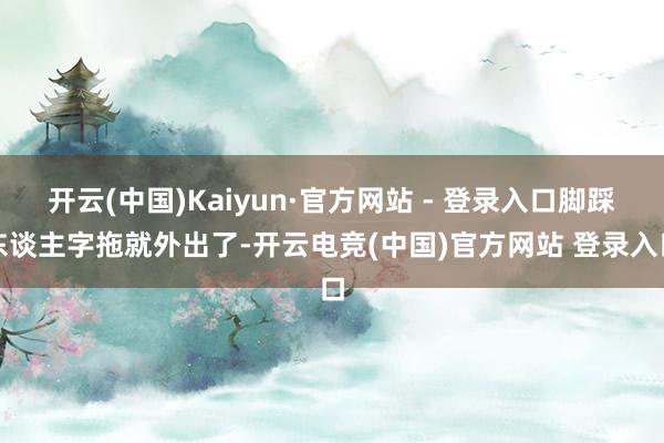 开云(中国)Kaiyun·官方网站 - 登录入口脚踩东谈主字拖就外出了-开云电竞(中国)官方网站 登录入口