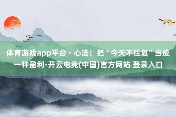 体育游戏app平台 · 心法：把“今天不往复”当成一种盈利-开云电竞(中国)官方网站 登录入口