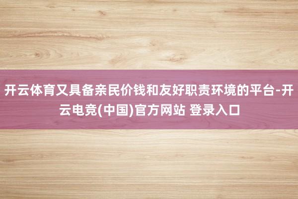 开云体育又具备亲民价钱和友好职责环境的平台-开云电竞(中国)官方网站 登录入口