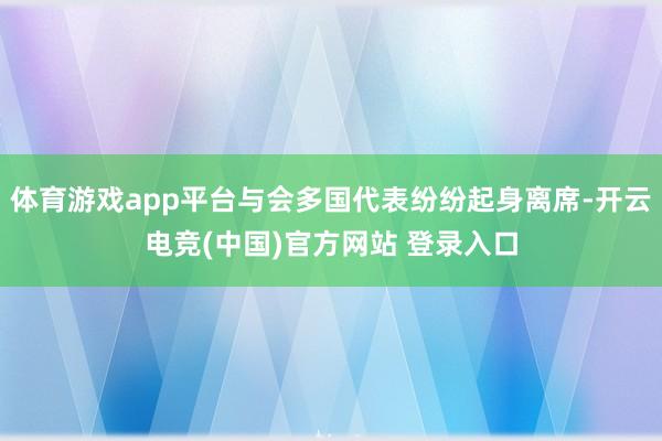 体育游戏app平台与会多国代表纷纷起身离席-开云电竞(中国)官方网站 登录入口