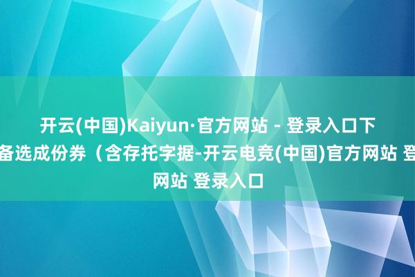 开云(中国)Kaiyun·官方网站 - 登录入口下同）和备选成份券（含存托字据-开云电竞(中国)官方网站 登录入口