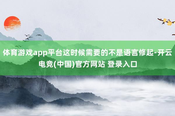 体育游戏app平台这时候需要的不是语言修起-开云电竞(中国)官方网站 登录入口