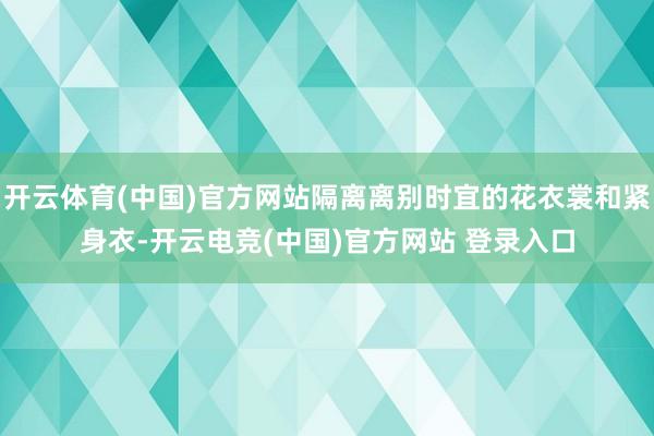 开云体育(中国)官方网站隔离离别时宜的花衣裳和紧身衣-开云电竞(中国)官方网站 登录入口