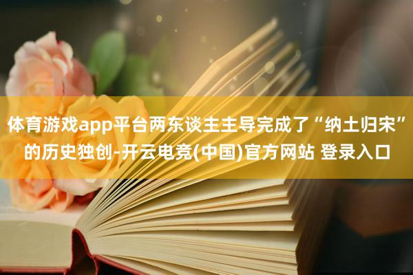 体育游戏app平台两东谈主主导完成了“纳土归宋”的历史独创-开云电竞(中国)官方网站 登录入口