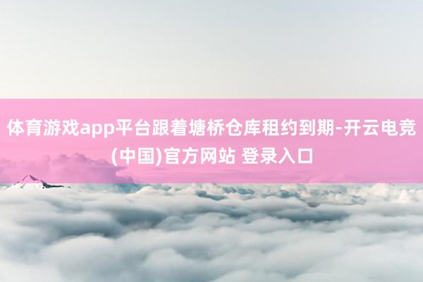 体育游戏app平台跟着塘桥仓库租约到期-开云电竞(中国)官方网站 登录入口