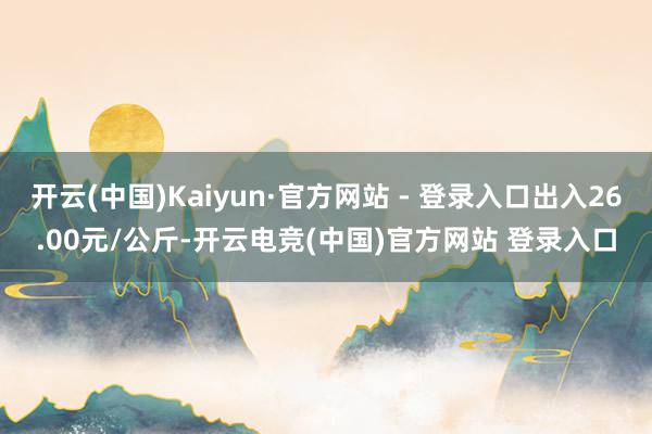 开云(中国)Kaiyun·官方网站 - 登录入口出入26.00元/公斤-开云电竞(中国)官方网站 登录入口