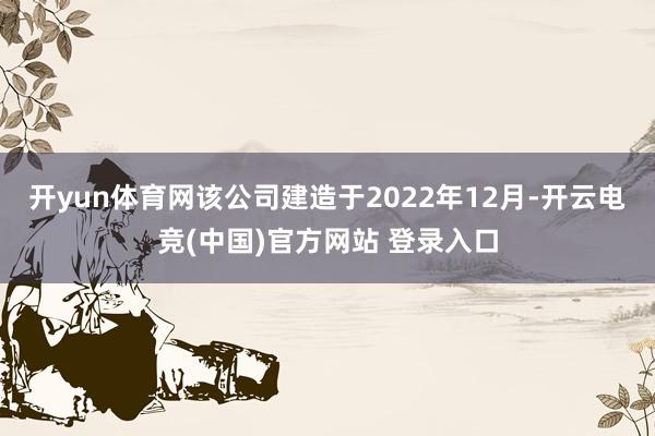 开yun体育网该公司建造于2022年12月-开云电竞(中国)官方网站 登录入口
