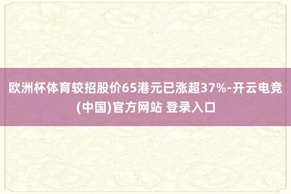 欧洲杯体育较招股价65港元已涨超37%-开云电竞(中国)官方网站 登录入口