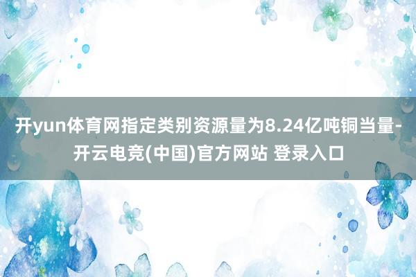 开yun体育网指定类别资源量为8.24亿吨铜当量-开云电竞(中国)官方网站 登录入口