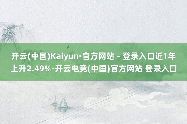开云(中国)Kaiyun·官方网站 - 登录入口近1年上升2.49%-开云电竞(中国)官方网站 登录入口