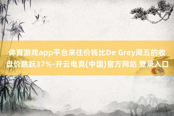 体育游戏app平台来往价钱比De Grey周五的收盘价跳跃37%-开云电竞(中国)官方网站 登录入口