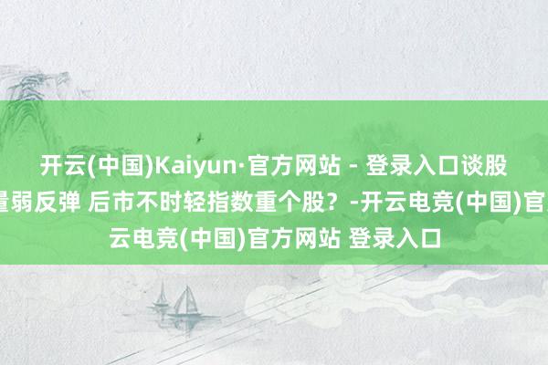 开云(中国)Kaiyun·官方网站 - 登录入口谈股论金1205丨缩量弱反弹 后市不时轻指数重个股？-开云电竞(中国)官方网站 登录入口