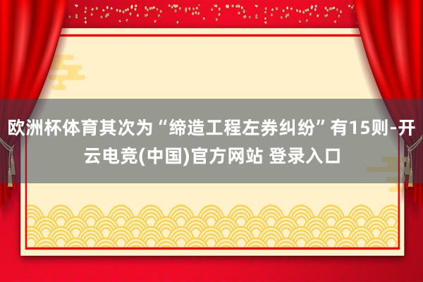 欧洲杯体育其次为“缔造工程左券纠纷”有15则-开云电竞(中国)官方网站 登录入口
