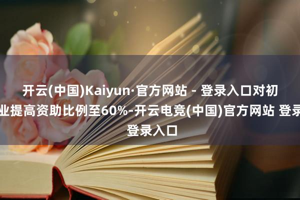 开云(中国)Kaiyun·官方网站 - 登录入口对初创企业提高资助比例至60%-开云电竞(中国)官方网站 登录入口