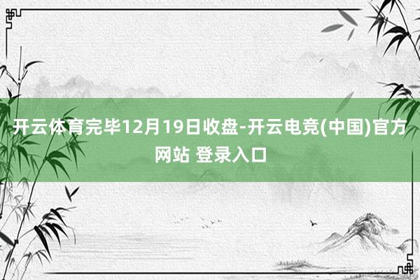开云体育完毕12月19日收盘-开云电竞(中国)官方网站 登录入口
