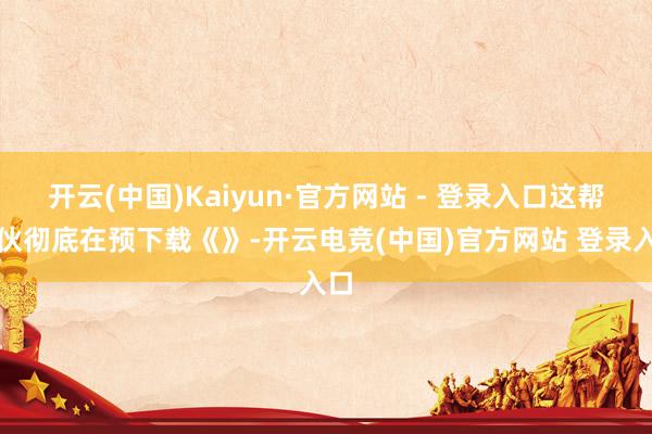 开云(中国)Kaiyun·官方网站 - 登录入口这帮家伙彻底在预下载《》-开云电竞(中国)官方网站 登录入口