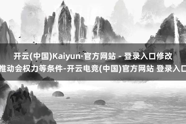 开云(中国)Kaiyun·官方网站 - 登录入口修改推动会权力等条件-开云电竞(中国)官方网站 登录入口