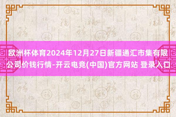 欧洲杯体育2024年12月27日新疆通汇市集有限公司价钱行情-开云电竞(中国)官方网站 登录入口