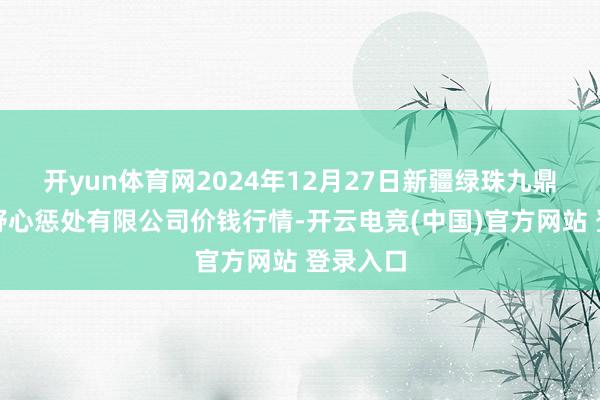 开yun体育网2024年12月27日新疆绿珠九鼎农居品野心惩处有限公司价钱行情-开云电竞(中国)官方网站 登录入口
