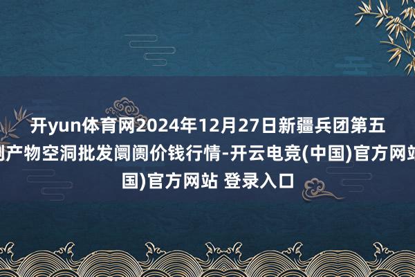 开yun体育网2024年12月27日新疆兵团第五师三和农副产物空洞批发阛阓价钱行情-开云电竞(中国)官方网站 登录入口
