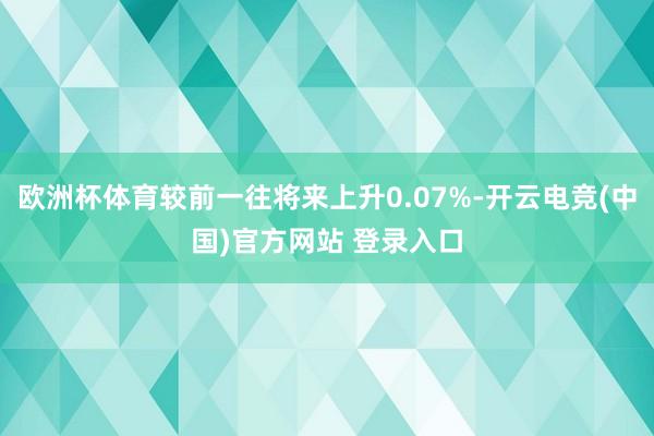 欧洲杯体育较前一往将来上升0.07%-开云电竞(中国)官方网站 登录入口