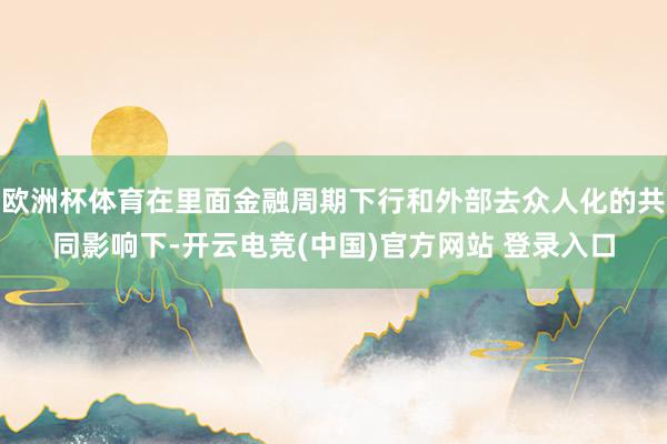 欧洲杯体育在里面金融周期下行和外部去众人化的共同影响下-开云电竞(中国)官方网站 登录入口