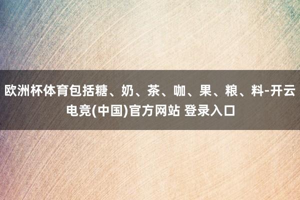 欧洲杯体育包括糖、奶、茶、咖、果、粮、料-开云电竞(中国)官方网站 登录入口