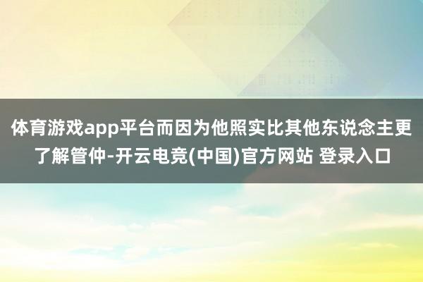体育游戏app平台而因为他照实比其他东说念主更了解管仲-开云电竞(中国)官方网站 登录入口
