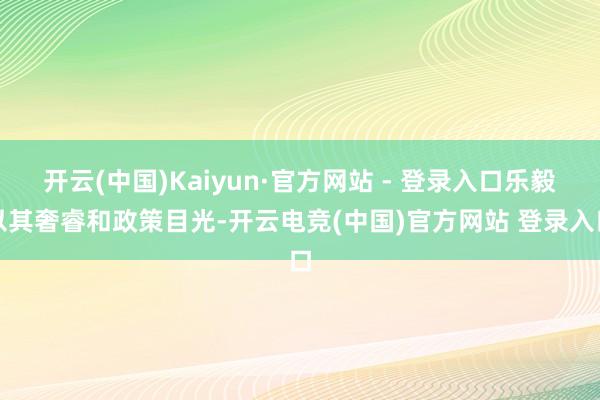 开云(中国)Kaiyun·官方网站 - 登录入口乐毅以其奢睿和政策目光-开云电竞(中国)官方网站 登录入口