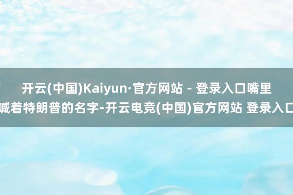 开云(中国)Kaiyun·官方网站 - 登录入口嘴里喊着特朗普的名字-开云电竞(中国)官方网站 登录入口