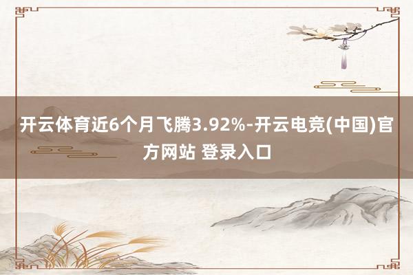 开云体育近6个月飞腾3.92%-开云电竞(中国)官方网站 登录入口