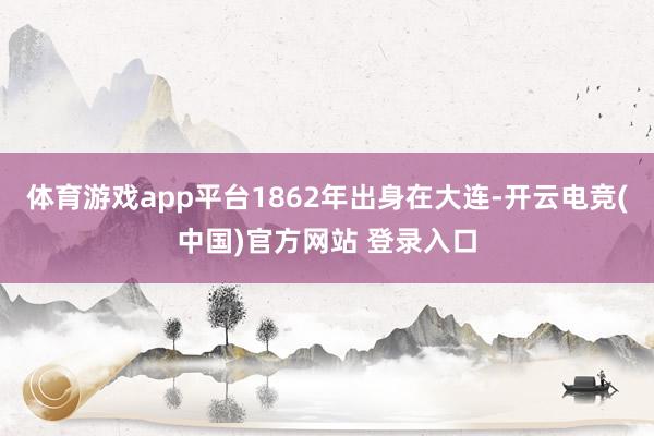 体育游戏app平台1862年出身在大连-开云电竞(中国)官方网站 登录入口