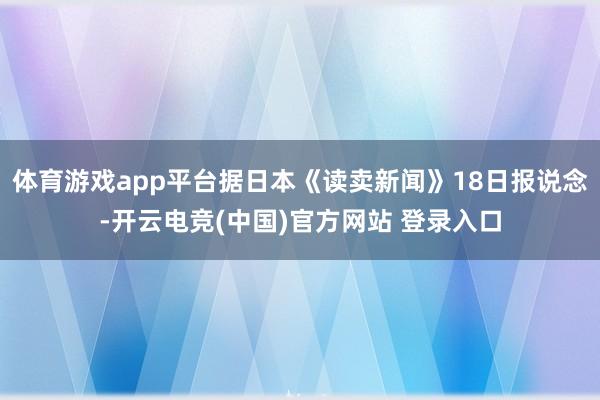 体育游戏app平台据日本《读卖新闻》18日报说念-开云电竞(中国)官方网站 登录入口