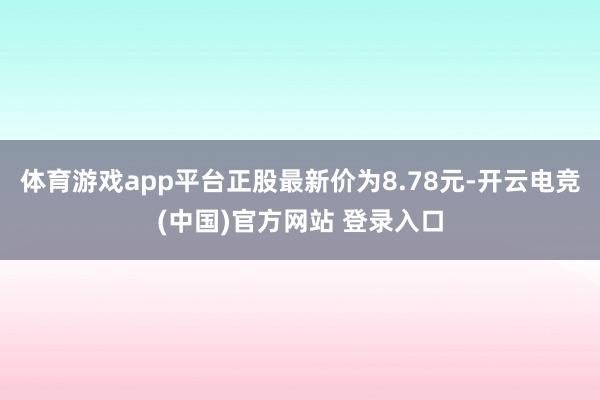 体育游戏app平台正股最新价为8.78元-开云电竞(中国)官方网站 登录入口
