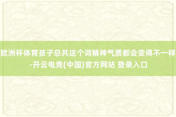 欧洲杯体育孩子总共这个词精神气质都会变得不一样-开云电竞(中国)官方网站 登录入口